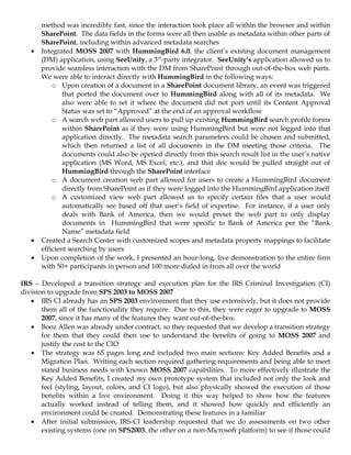 method was incredibly fast, since the interaction took place all within the browser and within
       SharePoint. The data fields in the forms were all then usable as metadata within other parts of
       SharePoint, including within advanced metadata searches
   •   Integrated MOSS 2007 with HummingBird 6.0, the client’s existing document management
       (DM) application, using SeeUnity, a 3rd-party integrator. SeeUnity’s application allowed us to
       provide seamless interaction with the DM from SharePoint through out-of-the-box web parts.
       We were able to interact directly with HummingBird in the following ways:
           o Upon creation of a document in a SharePoint document library, an event was triggered
               that ported the document over to HummingBird along with all of its metadata. We
               also were able to set it where the document did not port until its Content Approval
               Status was set to “Approved” at the end of an approval workflow
           o A search web part allowed users to pull up existing HummingBird search profile forms
               within SharePoint as if they were using HummingBird but were not logged into that
               application directly. The metadata search parameters could be chosen and submitted,
               which then returned a list of all documents in the DM meeting those criteria. The
               documents could also be opened directly from this search result list in the user’s native
               application (MS Word, MS Excel, etc.), and that doc would be pulled straight out of
               HummingBird through the SharePoint interface
           o A document creation web part allowed for users to create a HummingBird document
               directly from SharePoint as if they were logged into the HummingBird application itself
           o A customized view web part allowed us to specify certain files that a user would
               automatically see based off that user’s field of expertise. For instance, if a user only
               deals with Bank of America, then we would preset the web part to only display
               documents in HummingBird that were specific to Bank of America per the “Bank
               Name” metadata field
   •   Created a Search Center with customized scopes and metadata property mappings to facilitate
       efficient searching by users
   •   Upon completion of the work, I presented an hour-long, live demonstration to the entire firm
       with 50+ participants in person and 100 more dialed in from all over the world

IRS – Developed a transition strategy and execution plan for the IRS Criminal Investigation (CI)
division to upgrade from SPS 2003 to MOSS 2007
   • IRS CI already has an SPS 2003 environment that they use extensively, but it does not provide
       them all of the functionality they require. Due to this, they were eager to upgrade to MOSS
       2007, since it has many of the features they want out-of-the-box.
   • Booz Allen was already under contract, so they requested that we develop a transition strategy
       for them that they could then use to understand the benefits of going to MOSS 2007 and
       justify the cost to the CIO
   • The strategy was 65 pages long and included two main sections: Key Added Benefits and a
       Migration Plan. Writing each section required gathering requirements and being able to meet
       stated business needs with known MOSS 2007 capabilities. To more effectively illustrate the
       Key Added Benefits, I created my own prototype system that included not only the look and
       feel (styling, layout, colors, and CI logo), but also physically showed the execution of those
       benefits within a live environment. Doing it this way helped to show how the features
       actually worked instead of telling them, and it showed how quickly and efficiently an
       environment could be created. Demonstrating these features in a familiar
   • After initial submission, IRS-CI leadership requested that we do assessments on two other
       existing systems (one on SPS2003, the other on a non-Microsoft platform) to see if those could
 