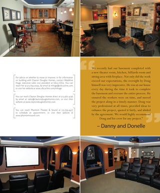 For advice on whether to move or improve, or for information
on building with Clayton Douglas Homes, contact Madeline
Hoge, executive sales vice president at Sibcy Cline. You can
reach her at 513.659.0095, by email at mhoge@sibcycline.com,
                                                               “
                                                               We recently had our basement completed with
                                                               a new theater room, kitchen, billiards room and
                                                               sitting area with fireplace. Not only did the work
                                                               exceed our expectations, the oversight by Doug
                                                               himself was very impressive. He was at our house
or visit her website at www.sibcycline.com/mhoge.              every day during the time it took to complete
                                                               the basement and oversaw the entire process. He
You can reach Clayton Douglas Homes direct at 513.460.4136,
by email at sales@claytondouglashomes.com, or visit their
                                                               ensured the workers were on time, and moved
website at www.claytondouglashomes.com.                        the project along in a timely manner. Doug was
                                                               very professional at all times, provided ideas to




                                                                                                           ”
You can reach Phantom Theater & Sound at 513.759.4477          enhance the project, quoted it fairly, and abided
to schedule an appointment, or visit their website at
www.phantomsound.com.                                          by the agreement. We would highly recommend
                                                                      Doug and his crew for any project.”

                                                                   – Danny and Donelle
 