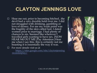 CLAYTON JENNINGS LOVE
⬜ Hear me out, prior to becoming hitched , the
devil had a very durable hold over me. I did
not struggled with drinking, gambling or
love of money. For me my weak point was
the fragility of the skin called lust. I dated
women prior to marriage. I had plenty of
chances to sin. Seemed like wherever I
travelled girls wanting to have sex. {NOW
HEAR Me OUT ME|Pay Attention|Hear
me when I say this- this is certainly not me
boasting it is essentially the way it was.
⬜ For more details visit us at
https://sites.google.com/site/claytonjenning
sscandalplay/
CALL US AT (551)-522-5225
10
 