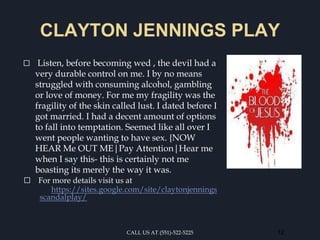 CLAYTON JENNINGS PLAY
⬜ Listen, before becoming wed , the devil had a
very durable control on me. I by no means
struggled with consuming alcohol, gambling
or love of money. For me my fragility was the
fragility of the skin called lust. I dated before I
got married. I had a decent amount of options
to fall into temptation. Seemed like all over I
went people wanting to have sex. {NOW
HEAR Me OUT ME|Pay Attention|Hear me
when I say this- this is certainly not me
boasting its merely the way it was.
⬜ For more details visit us at
https://sites.google.com/site/claytonjennings
scandalplay/
CALL US AT (551)-522-5225 12
 