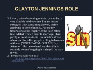 CLAYTON JENNINGS ROLE
⬜ Listen, before becoming married , satan had a
very durable hold over me. I by no means
struggled with consuming alcohol, casino
gambling or love of money. For me my
tiredness was the fragility of the flesh called
lust. I dated women prior to marriage. I had
plenty of solutions to sin. I remember almost
wherever I travelled people willing to have sex
with me. {NOW HEAR Me OUT ME|Pay
Attention|Hear me when I say this- this is
certainly not me bragging it is simply the way
it was.
⬜ For more details visit us at
https://sites.google.com/site/claytonjenningss
candalplay/
CALL US AT (551)-522-5225 14
 