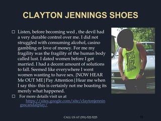 CLAYTON JENNINGS SHOES
⬜ Listen, before becoming wed , the devil had
a very durable control over me. I did not
struggled with consuming alcohol, casino
gambling or love of money. For me my
fragility was the fragility of the human body
called lust. I dated women before I got
married. I had a decent amount of solutions
to fall. Seemed like everywhere I went
women wanting to have sex. {NOW HEAR
Me OUT ME|Pay Attention|Hear me when
I say this- this is certainly not me boasting its
merely what happened.
⬜ For more details visit us at
https://sites.google.com/site/claytonjennin
gsscandalplay/
CALL US AT (551)-522-5225 16
 