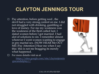 CLAYTON JENNINGS TOUR
⬜ Pay attention, before getting wed , the
devil had a very strong control on me. I did
not struggled with drinking, gambling or
love of money. For me my weakness was
the weakness of the flesh called lust. I
dated women before I got married. I had
alot of solutions to sin. I remember almost
wherever I went women wanting to engage
in pre marital sex. {NOW HEAR Me OUT
ME|Pay Attention|Hear me when I say
this- this is not me bragging its merely
what happened.
⬜ For more details visit us at
https://sites.google.com/site/claytonjennin
gsscandalplay//
CALL US AT (551)-522-5225 18
 