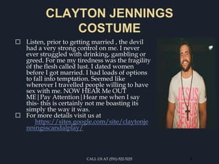 CLAYTON JENNINGS
COSTUME
⬜ Listen, prior to getting married , the devil
had a very strong control on me. I never
ever struggled with drinking, gambling or
greed. For me my tiredness was the fragility
of the flesh called lust. I dated women
before I got married. I had loads of options
to fall into temptation. Seemed like
wherever I travelled people willing to have
sex with me. NOW HEAR Me OUT
ME|Pay Attention|Hear me when I say
this- this is certainly not me boasting its
simply the way it was.
⬜ For more details visit us at
https://sites.google.com/site/claytonje
nningsscandalplay/
CALL US AT (551)-522-5225 2
 