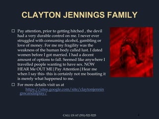 CLAYTON JENNINGS FAMILY
⬜ Pay attention, prior to getting hitched , the devil
had a very durable control on me. I never ever
struggled with consuming alcohol, gambling or
love of money. For me my fragility was the
weakness of the human body called lust. I dated
women before I got married. I had a decent
amount of options to fall. Seemed like anywhere I
travelled people wanting to have sex. NOW
HEAR Me OUT ME|Pay Attention|Hear me
when I say this- this is certainly not me boasting it
is merely what happened to me.
⬜ For more details visit us at
https://sites.google.com/site/claytonjennin
gsscandalplay/
CALL US AT (551)-522-5225 4
 