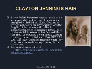 CLAYTON JENNINGS HAIR
⬜ Listen, before becoming hitched , satan had a
very powerful hold over me. I by no means
struggled with drinking alcohol, betting or
love of money. For me my weakness was the
fragility of the human body called lust. I
dated women prior to marriage. I had alot of
options to fall into temptation. Seemed like
just about everywhere I went people wanting
to engage in pre marital sex. NOW HEAR Me
OUT ME|Pay Attention|Hear me when I say
this- this is not me boasting it is simply the
way it was.
⬜ For more details visit us at
https://sites.google.com/site/claytonjen
ningsscandalplay/
CALL US AT (551)-522-5225 6
 