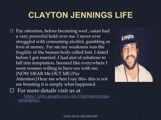 CLAYTON JENNINGS LIFE
⬜ Pay attention, before becoming wed , satan had
a very powerful hold over me. I never ever
struggled with consuming alcohol, gambling or
love of money. For me my weakness was the
fragility of the human body called lust. I dated
before I got married. I had alot of solutions to
fall into temptation. Seemed like everywhere I
went women willing to have sex with me.
{NOW HEAR Me OUT ME|Pay
Attention|Hear me when I say this- this is not
me boasting it is simply what happened.
⬜ For more details visit us at
https://sites.google.com/site/claytonjenningss
candalplay/
CALL US AT (551)-522-5225 8
 