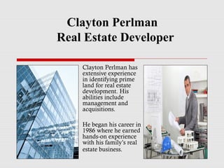 Clayton Perlman
Real Estate Developer
Clayton Perlman has
extensive experience
in identifying prime
land for real estate
development. His
abilities include
management and
acquisitions.
He began his career in
1986 where he earned
hands-on experience
with his family’s real
estate business.
 
