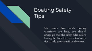 Boating Safety
Tips
No matter how much boating
experience you have, you should
always go over the safety rules before
leaving the dock. Here are a few safety
tips to help you stay safe on the water.
 