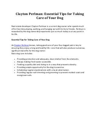 Clayton Perlman: Essential Tips for Taking
Care of Your Dog
Real estate developer Clayton Perlman is a current dog owner who spends much
of his free time playing, walking, and hanging out with his furry friends. Perlman is
rewarded by the dog ownership experience just as much today as at any point in
his life.
Essential Tips for Taking Care of Your Dog
As Clayton Perlman knows, taking good care of your four-legged pals is key to
ensuring they enjoy a long and healthy life—one that will also produce numerous,
significant benefits for the dog owner.
Basic dog care includes:
 Providing protection and adequate, clean shelter from the elements.
 Always making fresh water accessible.
 Feeding a quality diet and doing so in a way that prevents obesity.
 Providing ample opportunity for the dog to exercise.
 Scheduling regular examinations with a local veterinarian.
 Providing regular nail trimming and grooming to prevent matted coats and
overgrown nails.
 