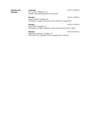 Activities and
Volunteer
Landscaper 3/2012 to 9/2015
Hill Top Pines, Melbourne, KY
Assisted with landscaping yards for the elderly
Volunteer 2/2011 to 8/2014
Choose To Wait, Covington, KY
Participated in program activities to serve clients of the organization
Volunteer 5/2011 to 6/2013
Build A Well, Covington, KY
Participated in program activities to raise money for Build A Well in Africa
Volunteer 3/2010 to 4/2012
Big Brother Big Sisters, Covington, KY
Participated in an organization that supported youth mentoring
 