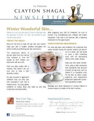 N E W S L E T T E R
December 2013
Volume 5, Issue 12

Winter Wonderful Skin...
Believe it or not, your skin doesn’t have to hibernate with
the approach of winter...So, don’t get tempted to give
into the winter blues!

PERFECT THE BASICS
Now isn’t the time to slack off your skin care routine.
Keep your skin in healthy condition throughout the
winter months by perfecting your skin care basics.
The unwelcome effects of
dryness either from the cold air
from outdoors or from the
heated air from indoors can
play havoc with your skin.
Start your daily routine with a
cleanser that doesn’t dry out
your skin or have a high
alcoholic content.
Go easy on peels or aggressive
exfoliants that can strip your
skin, especially if your skin is
feeling too dry. Try using gentler
exfoliants to reduce dead skin build up and help
moisturizers penetrate better.

Skin Care Tips...
Drink Your Water!
Hydration begins from within. A well
hydrated body helps combat winter
dryness...

After preparing your skin for treatment, be sure to
nourish it by strengthening your collagen and elastin
foundation. Then lock-in the moisture with a hydrating
moisturizer for the upper layers!

SUPER HYDRATING MOISTURIZERS
For most skin types and conditions, the moisturizer that
works wonders during the warmer months just doesn’t
cut it in winter. Our skin tends
to crave a little something
more with the demanding
effects of the winter climate.
Keep your skin winter wonderful by using a daily moisturizer
with ingredients that preserve
moisture all day long, such as
Vitamin E or hyaluronic acid.
For dry skin, try using a super
hydrating and regenerative
moisturizer loaded with humectant ingredients at night.
Massage your facial moisturizer in circular motions to
improve oxygen circulation to the skin’s surface.

Inspirational Corner...
"Two roads !ver"d in a wood, and I took
#e one less traveled by, and #at has made
all & !ﬀerenc(.."

- Robert Frost, American Poet
Find us on Facebook
www.facebook.com/ClaytonShagal

 