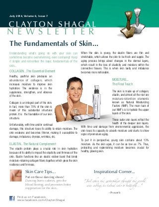 Skin Care Tips... Inspirational Corner...
Understanding what’s going on with your skin can
sometimes become overwhelming, even confusing! Keep
it simple and remember the basic fundamentals of the
skin...
COLLAGEN...The Essential Element
Healthy, youthful skin produces an
abundance of collagen, which
increases moisture to improve skin
hydration. The evidence is in the
suppleness, strengthen, and vibrance
of the skin.
Collagen is an integral part of the skin.
In fact, more than 70% of the skin is
made of this substantial structural
protein. It is the foundation of our skin
structure.
Unfortunately, with time and/or continual
damage, this structure loses its ability to retain moisture. The
skin weakens and becomes thinner, making it susceptible to
damage, imbalance, dryness, wrinkles, etc.
ELASTIN...The Natural Complement
The elastin protein plays a crucial role in skin hydration
because of its ability to impact the elasticity and firmness of the
skin. Elastin functions like an elastic rubber band that binds
moisture-retaining collagen fibers together, which gives the skin
resilience and firmness.
When the skin is young, the elastin fibers are thin and
stretchable, which allows the skin to be fresh and supple. The
aging process brings about changes in the dermal layers,
which result in the loss of elasticity and moisture within the
connective tissues. This is when skin laxity and imbalance
becomes more noticeable.
MOISTURE... 
The Final Touch
The skin is made up of collagen,
elastin, and almost all the rest are
moisture-retention elements
known as Natural Moisturizing
Factors (NMF). The main task of
our NMF’s is to hydrate the upper
layers of the skin.
These outer skin layers reflect the
health of the deeper skin layers.
With time and damage from environmental aggressors, the
skin loses its capacity to absorb moisture and starts to show
signs of premature aging.
To put it in perspective, young skin contains about 13%
moisture. As the skin ages, it can be as low as 7%. Thus,
protecting and replenishing moisture becomes crucial for
healthy, glowing skin.
The Fundamentals of Skin...
Put on those dancing shoes!
Dancing burns calories, gets the
blood flowing, and promotes better
oxygenation for the skin...
"Just when the caterpillar thought the world
was ending, he turned into a butterﬂy..."	
!- Proverb
July 2014, Volume 6, Issue 7
N E W S L E T T E R
Find us on Facebook
www.facebook.com/ClaytonShagal
 