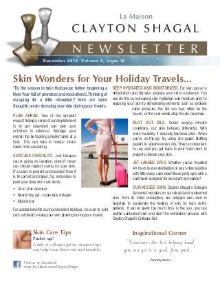 N E W S L E T T E R
                    December 2012             Volume 4, Issue 12




Skin Wonders for Your Holiday Travels...
‘Tis the season to take that pause before beginning a           KEEP HYDRATED AND MOISTURIZED. For skin prone to
New Year full of promises and resolutions!..Thinking of         dehydration and dryness, prepare your skin in advance. You
escaping for a little relaxation? Here are some                 can do this by increasing skin hydration and moisture prior to
                                                                exposing your skin to dehydrating elements such as airplane
thoughts on de-stressing your skin during your travels.
                                                                             cabin pressure, the hot sun rays while on the
PLAN AHEAD. One of the simplest                                               beach, or the cool winds atop the ski mountain.
ways of feeling a sense of accomplishment                                    BLOT OUT OILS. Under varying climate
is to get organized and plan your                                            conditions, our skin behaves differently. With
activities in advance. Manage your                                           more humidity, it naturally becomes oilier. When
overall trip by tackling smaller tasks at a                                  you’re on-the-go, try using rice paper blotting
time. This can help to reduce stress                                         papers to absorb excess oils. They’re convenient
levels from escalating.                                                      to use until you get back to your hotel room to
SUITCASE CHECKLIST. Just because                                             properly cleanse your skin.
you’re going on vacation, doesn’t mean                                       JET-LAGGED EYES. Whether you’ve travelled
you should neglect caring for your skin.                                     40 hours to your destination or your entire vacation
It’s easier to prevent and maintain than it                                  with little sleep, calm down those puffy eyes with a
is to correct and repair. So, remember to                                    cool towel compress for an instant eye-opener!
pack your daily skin care items:
• All-in-One cleanser                                                        SUN-KISSED SKIN. Clayton Shagal’s Collagen
                                                                              Gel works wonders on sun-kissed and sunburned
• Nourishing gel - especially collagen
                                                                skin. From its initial conception, our collagen was used in
• Moisturizer                                                   hospitals to accelerate the healing of skin for burn victim
For added benefits during extended holidays, be sure to add     patients. If you’ve spent too much time in the sun, you can
your exfoliant to keep your skin glowing during your travels.   soothe sunburned skin and start the restoration process with
                                                                Clayton Shagal’s Collagen Gel.


             Skin Care Tips                                                  Inspirational Corner
             Pucker up!
             A dab of collagen gel on chapped lips                      "Sometimes the best helping hand
             can help keep them soft and kissable.                     you can get is a good, firm push..."
                                                                                       - Anonymous
       Find us on Facebook
       www.facebook.com/ClaytonShagal
 