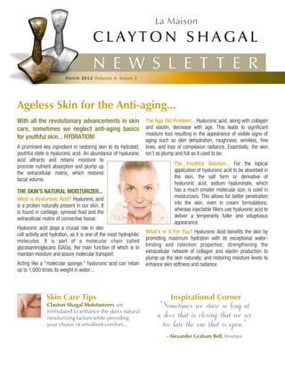 N E W S L E T T E R
                         March 2012 Volume 4, Issue 3




Ageless Skin for the Anti-aging...
With all the revolutionary advancements in skin                     The Age Old Problem... Hyaluronic acid, along with collagen
care, sometimes we neglect anti-aging basics                        and elastin, decrease with age. This leads to significant
                                                                    moisture loss resulting in the appearance of visible signs of
for youthful skin... HYDRATION!                                     aging such as skin dehydration, roughness, wrinkles, fine
A prominent key ingredient in restoring skin to its hydrated,       lines, and loss of complexion radiance. Essentially, the skin
youthful state is hyaluronic acid. An abundance of hyaluronic       isn’t as plump and full as it used to be.
acid attracts and retains moisture to
                                                                                  The Youthful Solution... For the topical
promote nutrient absorption and plump up
                                                                                  application of hyaluronic acid to be absorbed in
the extracellular matrix, which restores
                                                                                  the skin, the salt form or derivative of
facial volume.
                                                                                  hyaluronic acid, sodium hyaluronate, which
THE SKIN’S NATURAL MOISTURIZER...                                                 has a much smaller molecular size, is used in
                                                                                  moisturizers. This allows for better penetration
What is Hyaluronic Acid? Hyaluronic acid
                                                                                  into the skin, even in cream formulations,
is a protein naturally present in our skin. It
                                                                                  whereas injectable fillers use hyaluronic acid to
is found in cartilage, synovial fluid and the
                                                                                  deliver a temporarily fuller and voluptuous
extracellular matrix of connective tissue.
                                                                                  appearance.
Hyaluronic acid plays a crucial role in skin
                                                                    What’s in it For You? Hyaluronic Acid benefits the skin by
cell activity and hydration, as it is one of the most hydrophilic
                                                                    promoting maximum hydration with its exceptional water-
molecules. It is part of a molecular chain called
                                                                    binding and retention properties; strengthening the
glycosaminoglycans (GAGs), the main function of which is to
                                                                    extracellular network of collagen and elastin production to
maintain moisture and assure molecular transport.
                                                                    plump up the skin naturally; and restoring moisture levels to
Acting like a “molecular sponge,” hyaluronic acid can retain        enhance skin softness and radiance.
up to 1,000 times its weight in water...




               Skin Care Tips                                                   Inspirational Corner
               Clayton Shagal Moisturizers are
               formulated to enhance the skin’s natural
                                                                          "Sometimes we stare so long at
               moisturizing factors while providing                      a door that is closing that we see
               your choice of emollient comfort...                         too late the one that is open."
                                                                              - Alexander Graham Bell, Inventor
 