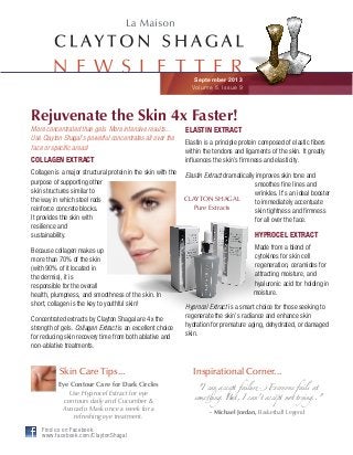 September 2013
Volume 5, Issue 9
N E W S L E T T E R
More concentrated than gels. More intensive results...
Use Clayton Shagal’s powerful concentrates all over the
face or specific areas!
COLLAGEN EXTRACT
Collagen is a major structural protein in the skin with the
purpose of supporting other
skin structures similar to
the way in which steel rods
reinforce concrete blocks.
It provides the skin with
resilience and
sustainability.
Because collagen makes up
more than 70% of the skin
(with 90% of it located in
the dermis), it is
responsible for the overall
health, plumpness, and smoothness of the skin. In
short, collagen is the key to youthful skin!
Concentrated extracts by Clayton Shagal are 4x the
strength of gels. Collagen Extract is an excellent choice
for reducing skin recovery time from both ablative and
non-ablative treatments.
ELASTIN EXTRACT
Elastin is a principle protein composed of elastic fibers
within the tendons and ligaments of the skin. It greatly
influences the skin’s firmness and elasticity.
Elastin Extract dramatically improves skin tone and
smoothes fine lines and
wrinkles. It’s an ideal booster
to immediately accentuate
skin tightness and firmness
for all over the face.
HYPROCEL EXTRACT
Made from a blend of
cytokines for skin cell
regeneration, ceramides for
attracting moisture, and
hyaluronic acid for holding in
moisture.
Hyprocel Extract is a smart choice for those seeking to
regenerate the skin’s radiance and enhance skin
hydration for premature aging, dehydrated, or damaged
skin.
Rejuvenate the Skin 4x Faster!
Skin Care Tips...
Eye Contour Care for Dark Circles
Use Hyprocel Extract for eye
contours daily and Cucumber &
Avocado Mask once a week for a
refreshing eye treatment.
"I can accept failur! Everyone fails at
some"ing. But, I can't accept not trying.."
- Michael Jordan, Basketball Legend
Inspirational Corner...
CLAYTON SHAGAL
Pure Extracts
Find us on Facebook
www.facebook.com/ClaytonShagal
 