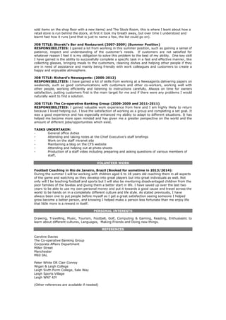 sold items on the shop floor with a new items) and The Stock Room, this is where I leant about how a
retail store is run behind the doors, at first it took my breath away, but over time I understood and
learnt fast how it runs (and that is just to name a few, the list could go on).
JOB TITLE: Skorski’s Bar and Restaurant (2007-2009) (Summer Position)
RESPONSIBILITIES: I gained a lot from working in this summer position, such as gaining a sense of
patience, respect and understanding of the customer’s needs. If customers are not satisfied for
whatever reason I feel it is my obligation to solve this problem to the best of my ability. One key skill
I have gained is the ability to successfully complete a specific task in a fast and effective manner, like
collecting glasses, bringing meals to the customers, cleaning dishes and helping other people if they
are in need of assistance and mainly being friendly with work colleagues and customers to create a
happy and enjoyable atmosphere.
JOB TITLE: Richard’s Newsagents: (2005-2012)
RESPONSIBILITIES: I have gained a lot of skills from working at a Newsagents delivering papers on
weekends, such as good communications with customers and other co-workers, working well with
other people, working efficiently and listening to instructions carefully. Always on time for owners
satisfaction, putting customers first is the main target for me and if there were any problems I would
naturally want to find a solution.
JOB TITLE: The Co-operative Banking Group (2009-2009 and 2011-2011)
RESPONSIBILITIES: I gained valuable work experience from here and I am highly likely to return
because I loved helping out. I love the satisfaction of working as a group and completing a set goal. It
was a good experience and has especially enhanced my ability to adapt to different situations. It has
helped me become more open minded and has given me a greater perspective on the world and the
amount of different jobs/opportunities which exist.
TASKS UNDERTAKEN:
- General office duties
- Attending and taking notes at the Chief Executive’s staff briefings
- Work on the staff intranet site
- Maintaining a blog on the CFS website
- Attending and helping out at photo shoots
- Production of a staff video including preparing and asking questions of various members of
staff.
VOLUNTEER WORK
Football Coaching in Rio de Janeiro, Brazil (Booked for sometime in 2013/2014):
During the summer I will be working with children aged 6 to 18 years old coaching them in all aspects
of the game and watching as they develop into great players but into great individuals as well. Not
only will I be teaching football and sports but I will also be mentoring disadvantaged children from the
poor families of the favelas and giving them a better start in life. I have saved up over the last two
years to be able to use my own personal money and put it towards a good cause and travel across the
world to be hands on in a completely different culture and life style. As stated previously, I have
always been one to put people before myself as I get a great satisfaction seeing someone I helped
grow become a better person, and knowing I helped make a person less fortunate than me enjoy life
that little more is a reward in itself.
PERSONAL INTERESTS
Drawing, Travelling, Music, Tourism, Football, Golf, Computing & Gaming, Reading, Enthusiastic to
learn about different cultures, Languages, Making Friends and Doing new things.
REFERENCES
Caroline Davies
The Co-operative Banking Group
Corporate Affairs Department
Miller Street
Manchester
M60 0AL
Peter White OR Clair Conroy
Wigan & Leigh College
Leigh Sixth Form College, Sale Way
Leigh Sports Village
Leigh WN7 4JY
(Other references are available if needed)
 