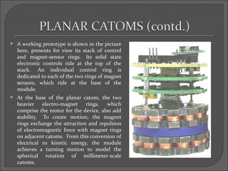    A working prototype is shown in the picture
    here, presents for view its stack of control
    and magnet-sensor rings. Its solid state
    electronic controls ride at the top of the
    stack. An individual control ring is
    dedicated to each of the two rings of magnet
    sensors, which ride at the base of the
    module.
   At the base of the planar catom, the two
    heavier electro-magnet       rings,   which
    comprise the motor for the device, also add
    stability. To create motion, the magnet
    rings exchange the attraction and repulsion
    of electromagnetic force with magnet rings
    on adjacent catoms. From this conversion of
    electrical to kinetic energy, the module
    achieves a turning motion to model the
    spherical rotation of millimeter-scale
    catoms.
 