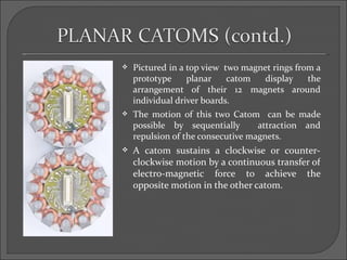    Pictured in a top view two magnet rings from a
    prototype     planar    catom   display    the
    arrangement of their 12 magnets around
    individual driver boards.
   The motion of this two Catom can be made
    possible by sequentially       attraction and
    repulsion of the consecutive magnets.
   A catom sustains a clockwise or counter-
    clockwise motion by a continuous transfer of
    electro-magnetic force to achieve the
    opposite motion in the other catom.
 