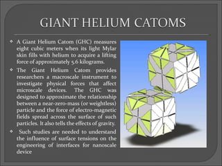    A Giant Helium Catom (GHC) measures
    eight cubic meters when its light Mylar
    skin fills with helium to acquire a lifting
    force of approximately 5.6 kilograms.
   The Giant Helium Catom provides
    researchers a macroscale instrument to
    investigate physical forces that affect
    microscale devices. The GHC was
    designed to approximate the relationship
    between a near-zero-mass (or weightless)
    particle and the force of electro-magnetic
    fields spread across the surface of such
    particles. It also tells the effects of gravity.
    Such studies are needed to understand
    the influence of surface tensions on the
    engineering of interfaces for nanoscale
    device
 