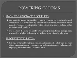    MAGNETIC RESONANCE COUPLING:
     As a potential means for providing power to catoms without using electrical
      connections, it is experimentally demonstrated wireless power transfer via
      magnetic resonant coupling is in a system with a large source coil and either
      one or two small receivers.
     This is almost the same process by which energy is transferred from primary
      to secondary winding in Transformer without connecting them by wires.

   ELECTROSTATIC LATCH:
     It is new system of binding and releasing the connection between modular
      robots, a connection that creates motion and transfers power and data while
      employing a small factor of a powerful force.
 