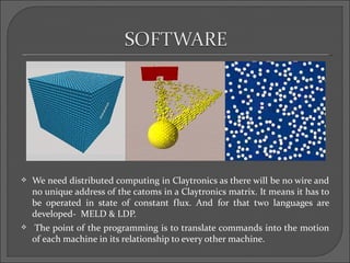    We need distributed computing in Claytronics as there will be no wire and
    no unique address of the catoms in a Claytronics matrix. It means it has to
    be operated in state of constant flux. And for that two languages are
    developed- MELD & LDP.
   The point of the programming is to translate commands into the motion
    of each machine in its relationship to every other machine.
 