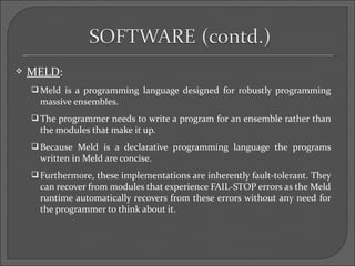    MELD:
     Meld is a programming language designed for robustly programming
      massive ensembles.
     The programmer needs to write a program for an ensemble rather than
      the modules that make it up.
     Because Meld is a declarative programming language the programs
      written in Meld are concise.
     Furthermore, these implementations are inherently fault-tolerant. They
      can recover from modules that experience FAIL-STOP errors as the Meld
      runtime automatically recovers from these errors without any need for
      the programmer to think about it.
 