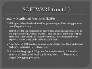    Locally Distributed Predicates (LDP):
     LDP approaches the distributed programming problem using pattern-
      matching techniques.
     LDP allows for the expression of distributed event sequences as well as
      the expression of particular shapes .These facilities, combined with an
      array of mathematical and logical operators, allow programmers to
      express a wide variety of distributed conditions.
     As with Meld, LDP produces dramatically shorter code than traditional
      high-level languages (C++, Java, etc.).
     A reactive language, LDP grows from earlier research into the
      analysis of distributed local conditions, which has been used to
      trigger debugging protocols.
 
