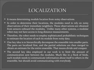    It means determining module location from noisy observations.
   In order to determine their locations, the modules need to rely on noisy
    observations of their immediate neighbors. These observations are obtained
    from sensors onboard the modules, Unlike many other systems, a modular
    robot may not have access to long distance measurements.
   Therefore, the robot needs to employ sophisticated probabilistic techniques
    to estimate the location of each its module from noisy data.
   One key idea is to hierarchically decompose the ensemble into smaller parts.
    The parts are localized first, and the partial solutions are then merged to
    obtain an estimate for the entire ensemble. That means divide and conquer.
   The second key idea employed in our work is to limit the amount of
    communication sent between the modules. Much like in a flock of birds,
    each module needs to communicate information about itself to others in the
    ensemble, but should avoid communicating with everybody.
 