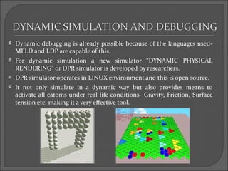    Dynamic debugging is already possible because of the languages used-
    MELD and LDP are capable of this.
   For dynamic simulation a new simulator “DYNAMIC PHYSICAL
    RENDERING” or DPR simulator is developed by researchers.
   DPR simulator operates in LINUX environment and this is open source.
   It not only simulate in a dynamic way but also provides means to
    activate all catoms under real life conditions- Gravity, Friction, Surface
    tension etc. making it a very effective tool.
 