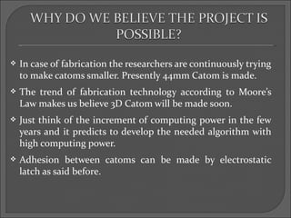    In case of fabrication the researchers are continuously trying
    to make catoms smaller. Presently 44mm Catom is made.
   The trend of fabrication technology according to Moore’s
    Law makes us believe 3D Catom will be made soon.
   Just think of the increment of computing power in the few
    years and it predicts to develop the needed algorithm with
    high computing power.
   Adhesion between catoms can be made by electrostatic
    latch as said before.
 