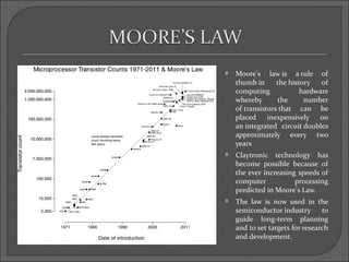    Moore's law is a rule of
    thumb in      the history   of
    computing             hardware
    whereby       the      number
    of transistors that can be
    placed     inexpensively on
    an integrated circuit doubles
    approximately every two
    years
   Claytronic technology has
    become possible because of
    the ever increasing speeds of
    computer           processing
    predicted in Moore's Law.
   The law is now used in the
    semiconductor industry       to
    guide long-term planning
    and to set targets for research
    and development.
 