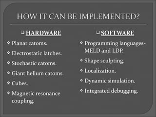  HARDWARE                     SOFTWARE

   Planar catoms.              Programming languages-
   Electrostatic latches.       MELD and LDP.

   Stochastic catoms.
                                Shape sculpting.

   Giant helium catoms.
                                Localization.

   Cubes.
                                Dynamic simulation.

   Magnetic resonance
                                Integrated debugging.
    coupling.
 