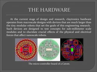 At the current stage of design and research, claytronics hardware
operates from macroscale designs with devices that are much larger than
the tiny modular robots that set the goals of this engineering research.
Such devices are designed to test concepts for sub-millimeter scale
modules and to elucidate crucial effects of the physical and electrical
forces that affect nanoscale robots.




                  The micro-controller board of a Catom.
 