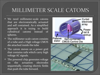    We need millimeter-scale catoms
    that are electrostatically actuated
    and self contained. As a simplified
    approach it is trying to build
    cylindrical catoms instead of
    spheres.
   The millimeter scale catom consists
    of a tube and a High voltage CMOS
    die attached inside the tube
   The catom moves on a power grid
    that contains rails which carry high
    voltage AC signals.
   The powered chip generates voltage
    on the actuation electrodes
    sequentially, creating electric fields
    that push the tube forward.
 