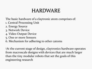 The basic hardware of a claytronic atom comprises of:
1. Central Processing Unit
2. Energy Source
3. Network Device
4. Video Output Device
5. One or more Sensors
6. Mechanism for adhering to other catoms
At the current stage of design, claytronics hardware operates
from macroscale designs with devices that are much larger
than the tiny modular robots that set the goals of this
engineering research
 