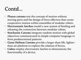  Planar catoms test the concept of motion without
moving parts and the design of force effectors that create
cooperative motion within ensembles of modular robots.
 Electrostatic latches model a new system of binding and
releasing the connection between modular robots.
 Stochastic Catoms integrate random motion with global
objectives communicated in simple computer language to
form predetermined patterns
 Giant Helium Catoms provide a larger-than-life, lighter-
than-air platform to explore the relation of forces.
 Cubes employ electrostatic latches to demonstrate the
functionality of a device.
 