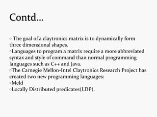 o The goal of a claytronics matrix is to dynamically form
three dimensional shapes.
oLanguages to program a matrix require a more abbreviated
syntax and style of command than normal programming
languages such as C++ and Java.
oThe Carnegie Mellon-Intel Claytronics Research Project has
created two new programming languages:
oMeld
oLocally Distributed predicates(LDP).
 