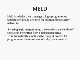  Meld is a declarative language, a logic programming
language originally designed for programming overlay
networks.
 By using logic programming, the code for an ensemble of
robots can be written from a global perspective.
 This dramatically simplifies the thought process for
programming the movement of a claytronics matrix.
 