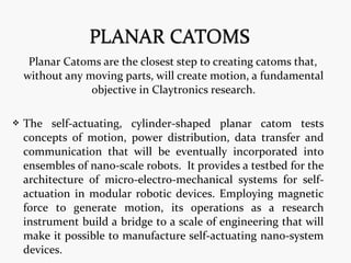 Planar Catoms are the closest step to creating catoms that,
without any moving parts, will create motion, a fundamental
objective in Claytronics research.
 The self-actuating, cylinder-shaped planar catom tests
concepts of motion, power distribution, data transfer and
communication that will be eventually incorporated into
ensembles of nano-scale robots. It provides a testbed for the
architecture of micro-electro-mechanical systems for self-
actuation in modular robotic devices. Employing magnetic
force to generate motion, its operations as a research
instrument build a bridge to a scale of engineering that will
make it possible to manufacture self-actuating nano-system
devices.
 