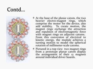  At the base of the planar catom, the two
heavier electro-magnet rings, which
comprise the motor for the device, also
add stability. To create motion, the
magnet rings exchange the attraction
and repulsion of electromagnetic force
with magnet rings on adjacent catoms.
From this conversion of electrical to
kinetic energy, the module achieves a
turning motion to model the spherical
rotation of millimeter-scale catoms.
 Pictured in a top view two magnet rings
from a prototype planar catom display
the arrangement of their 12 magnets
around individual driver boards.
 