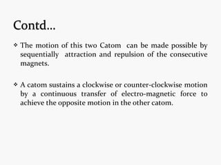  The motion of this two Catom can be made possible by
sequentially attraction and repulsion of the consecutive
magnets.
 A catom sustains a clockwise or counter-clockwise motion
by a continuous transfer of electro-magnetic force to
achieve the opposite motion in the other catom.
 