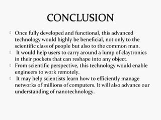  Once fully developed and functional, this advanced
technology would highly be beneficial, not only to the
scientific class of people but also to the common man.
 It would help users to carry around a lump of claytronics
in their pockets that can reshape into any object.
 From scientific perspective, this technology would enable
engineers to work remotely.
 It may help scientists learn how to efficiently manage
networks of millions of computers. It will also advance our
understanding of nanotechnology.
 