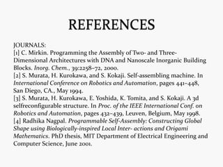 JOURNALS:
[1] C. Mirkin. Programming the Assembly of Two- and Three-
Dimensional Architectures with DNA and Nanoscale Inorganic Building
Blocks. Inorg. Chem., 39:2258–72, 2000.
[2] S. Murata, H. Kurokawa, and S. Kokaji. Self-assembling machine. In
International Conference on Robotics and Automation, pages 441–448,
San Diego, CA., May 1994.
[3] S. Murata, H. Kurokawa, E. Yoshida, K. Tomita, and S. Kokaji. A 3d
selfreconfigurable structure. In Proc. of the IEEE International Conf. on
Robotics and Automation, pages 432–439, Leuven, Belgium, May 1998.
[4] Radhika Nagpal. Programmable Self-Assembly: Constructing Global
Shape using Biologically-inspired Local Inter- actions and Origami
Mathematics. PhD thesis, MIT Department of Electrical Engineering and
Computer Science, June 2001.
 