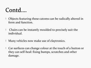  Objects featuring these catoms can be radically altered in
form and function.
 Chairs can be instantly moulded to precisely suit the
individual.
 Many vehicles now make use of claytronics.
 Car surfaces can change colour at the touch of a button or
they can self-heal: fixing bumps, scratches and other
damage.
 