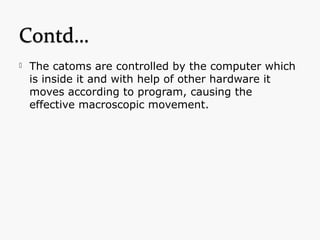  The catoms are controlled by the computer which
is inside it and with help of other hardware it
moves according to program, causing the
effective macroscopic movement.
 