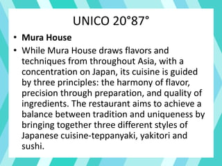UNICO 20°87°
• Mura House
• While Mura House draws flavors and
techniques from throughout Asia, with a
concentration on Japan, its cuisine is guided
by three principles: the harmony of flavor,
precision through preparation, and quality of
ingredients. The restaurant aims to achieve a
balance between tradition and uniqueness by
bringing together three different styles of
Japanese cuisine-teppanyaki, yakitori and
sushi.
 