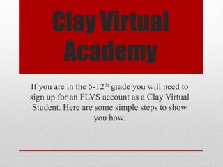 Clay Virtual
Academy
If you are in the 5-12th grade you will need to
sign up for an FLVS account as a Clay Virtual
Student. Here are some simple steps to show
you how.
 