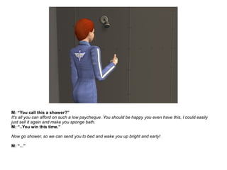M: “You call this a shower?”
It's all you can afford on such a low paycheque. You should be happy you even have this, I could easily
just sell it again and make you sponge bath.
M: “..You win this time.”
Now go shower, so we can send you to bed and wake you up bright and early!
M: “...”
 