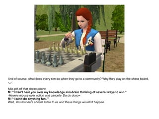 And of course, what does every sim do when they go to a community? Why they play on the chess board.
-_-;
Mia get off that chess board!
M: “I Can't hear you over my knowledge sim-brain thinking of several ways to win.”
-Hovers mouse over action and cancels- Do do dooo~
M: “I can't do anything fun..”
Well, You founders should listen to us and these things wouldn't happen.
 